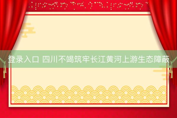 登录入口 四川不竭筑牢长江黄河上游生态障蔽