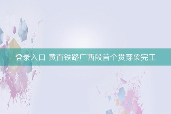 登录入口 黄百铁路广西段首个贯穿梁完工