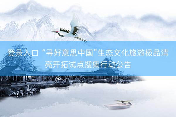 登录入口 “寻好意思中国”生态文化旅游极品清亮开拓试点搜集行动公告