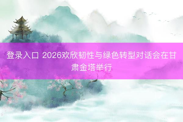 登录入口 2026欢欣韧性与绿色转型对话会在甘肃金塔举行