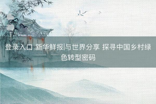 登录入口 新华鲜报|与世界分享 探寻中国乡村绿色转型密码