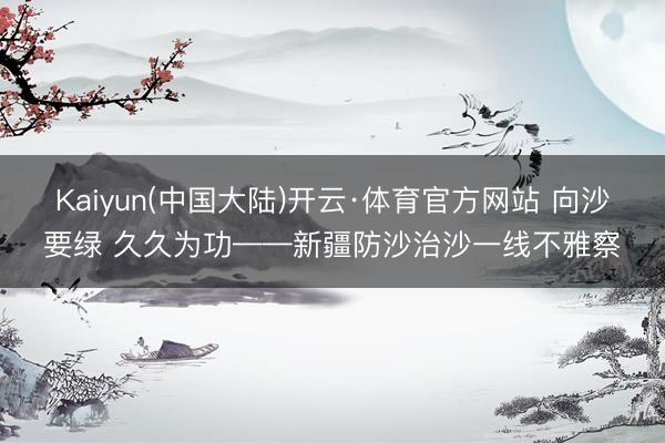 Kaiyun(中国大陆)开云·体育官方网站 向沙要绿 久久为功——新疆防沙治沙一线不雅察