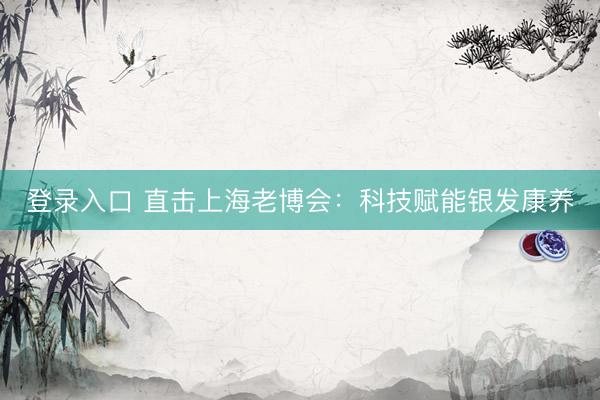 登录入口 直击上海老博会：科技赋能银发康养