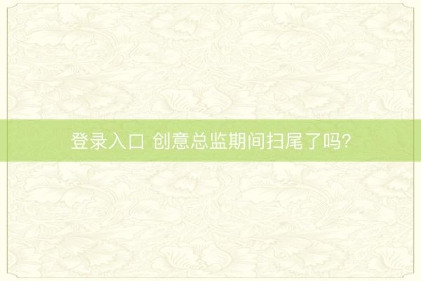 登录入口 创意总监期间扫尾了吗？