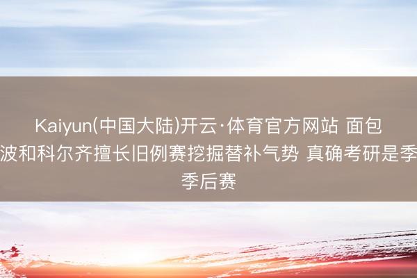 Kaiyun(中国大陆)开云·体育官方网站 面包：波波和科尔齐擅长旧例赛挖掘替补气势 真确考研是季后赛