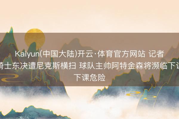 Kaiyun(中国大陆)开云·体育官方网站 记者：若骑士东决遭尼克斯横扫 球队主帅阿特金森将濒临下课危险