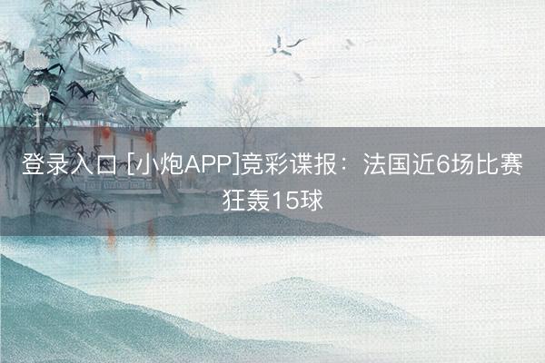 登录入口 [小炮APP]竞彩谍报：法国近6场比赛狂轰15球