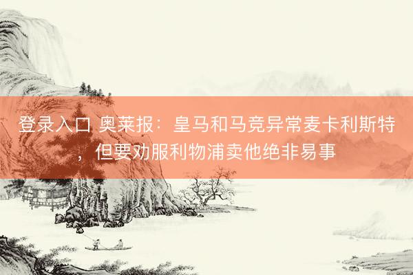 登录入口 奥莱报：皇马和马竞异常麦卡利斯特，但要劝服利物浦卖他绝非易事