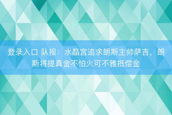 登录入口 队报:水晶宫追求朗斯主帅萨吉,朗斯将提真金不怕火可不雅抵偿金