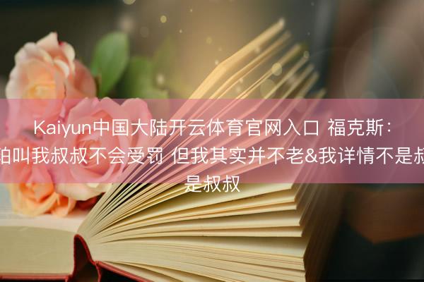 Kaiyun中国大陆开云体育官网入口 福克斯：哈珀叫我叔叔不会受罚 但我其实并不老&我详情不是叔叔