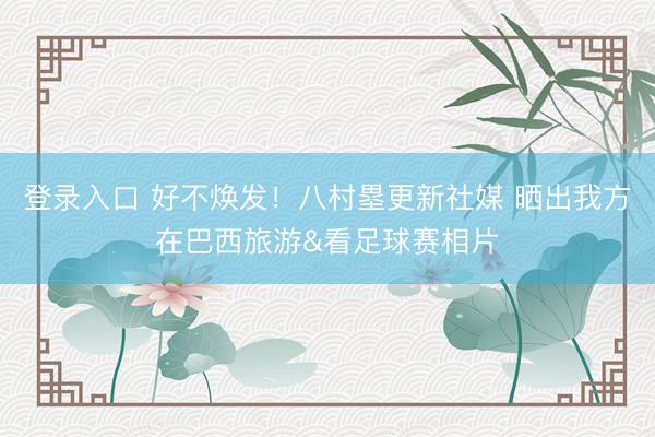 登录入口 好不焕发！八村塁更新社媒 晒出我方在巴西旅游&看足球赛相片