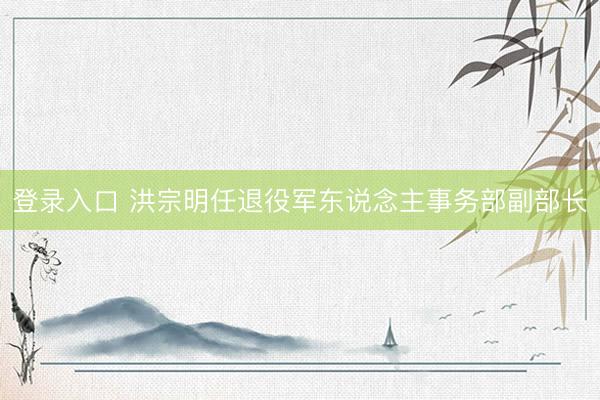登录入口 洪宗明任退役军东说念主事务部副部长
