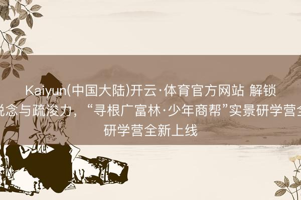 Kaiyun(中国大陆)开云·体育官方网站 解锁少年商说念与疏浚力，“寻根广富林·少年商帮”实景研学营全新上线