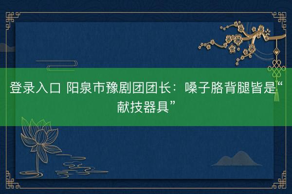 登录入口 阳泉市豫剧团团长：嗓子胳背腿皆是“献技器具”