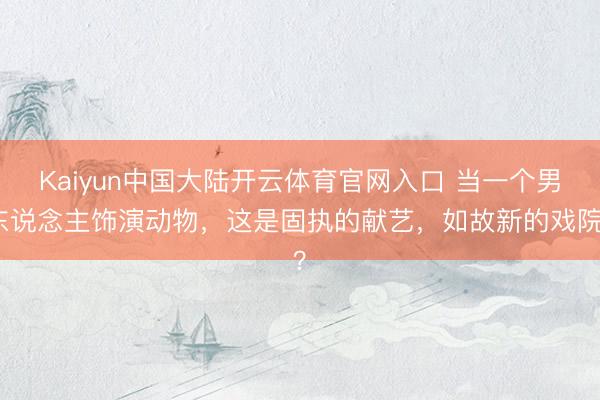 Kaiyun中国大陆开云体育官网入口 当一个男东说念主饰演动物，这是固执的献艺，如故新的戏院？