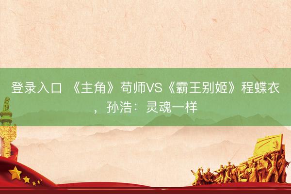 登录入口 《主角》苟师VS《霸王别姬》程蝶衣,孙浩:灵魂一样