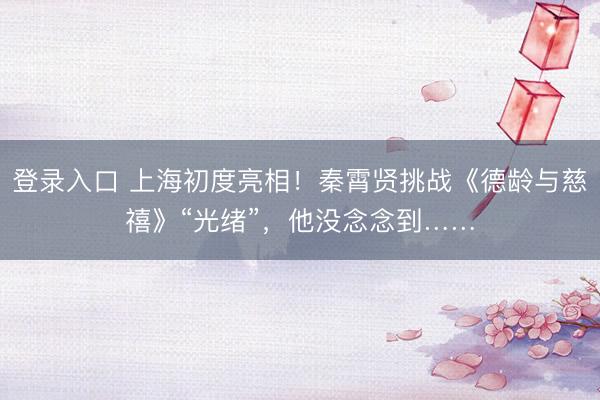 登录入口 上海初度亮相！秦霄贤挑战《德龄与慈禧》“光绪”，他没念念到……