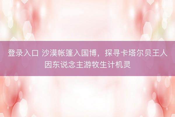 登录入口 沙漠帐篷入国博,探寻卡塔尔贝王人因东说念主游牧生计机灵