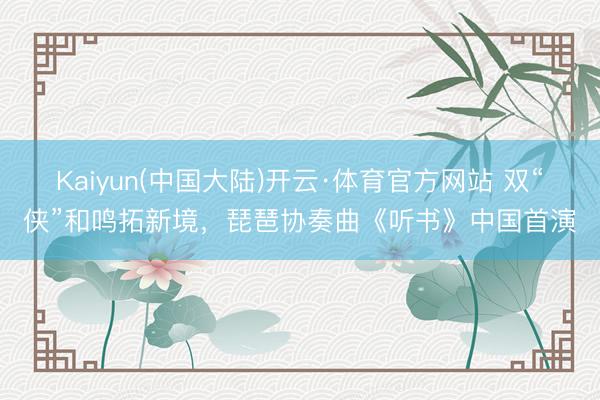 Kaiyun(中国大陆)开云·体育官方网站 双“侠”和鸣拓新境，琵琶协奏曲《听书》中国首演