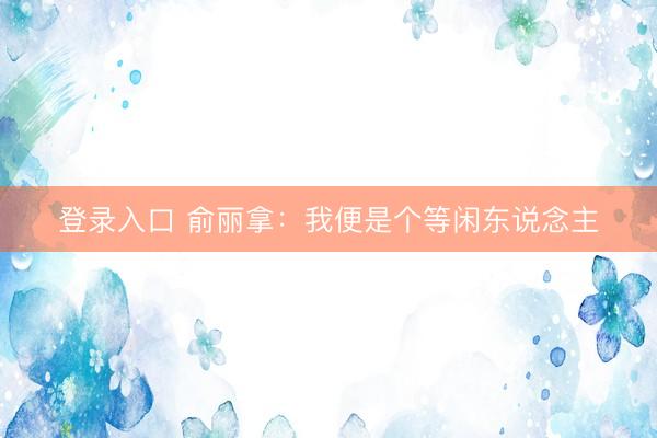 登录入口 俞丽拿:我便是个等闲东说念主