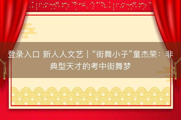登录入口 新人人文艺｜“街舞小子”童杰荣：非典型天才的考中街舞梦