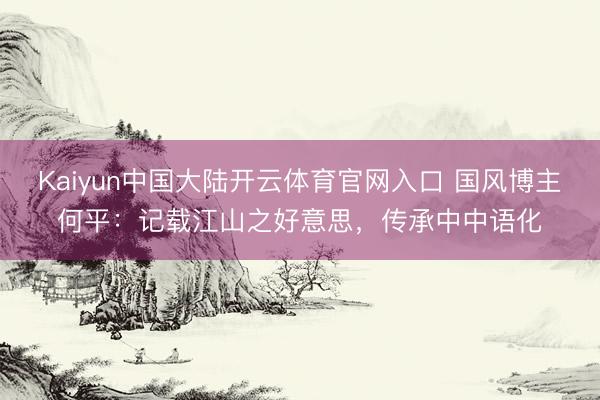 Kaiyun中国大陆开云体育官网入口 国风博主何平：记载江山之好意思，传承中中语化