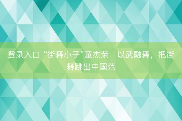 登录入口 “街舞小子”童杰荣：以武融舞，把街舞跳出中国范