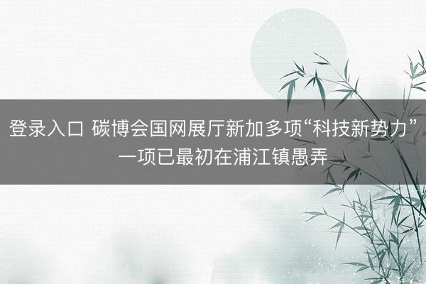 登录入口 碳博会国网展厅新加多项“科技新势力” 一项已最初在浦江镇愚弄