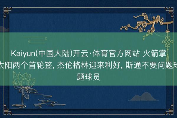 Kaiyun(中国大陆)开云·体育官方网站 火箭掌控太阳两个首轮签， 杰伦格林迎来利好， 斯通不要问题球员