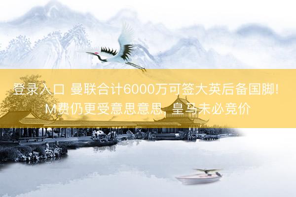 登录入口 曼联合计6000万可签大英后备国脚! M费仍更受意思意思, 皇马未必竞价