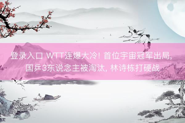 登录入口 WTT连爆大冷! 首位宇宙冠军出局， 国乒3东说念主被淘汰， 林诗栋打硬战