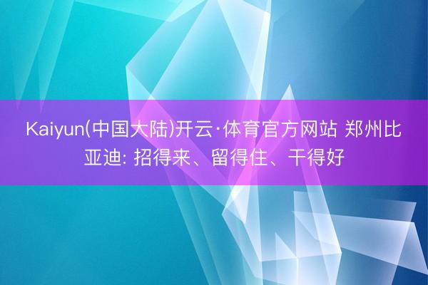 Kaiyun(中国大陆)开云·体育官方网站 郑州比亚迪: 招得来、留得住、干得好