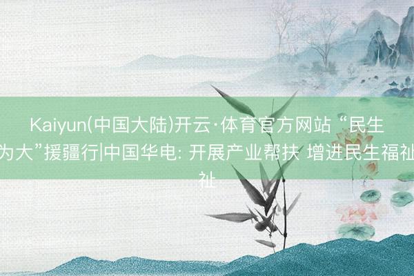 Kaiyun(中国大陆)开云·体育官方网站 “民生为大”援疆行|中国华电: 开展产业帮扶 增进民生福祉