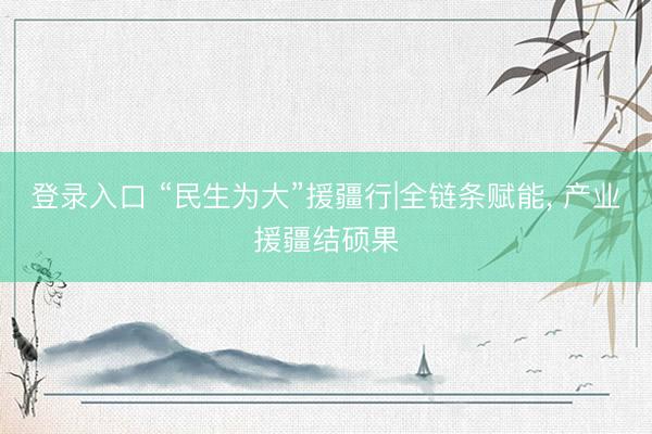 登录入口 “民生为大”援疆行|全链条赋能, 产业援疆结硕果