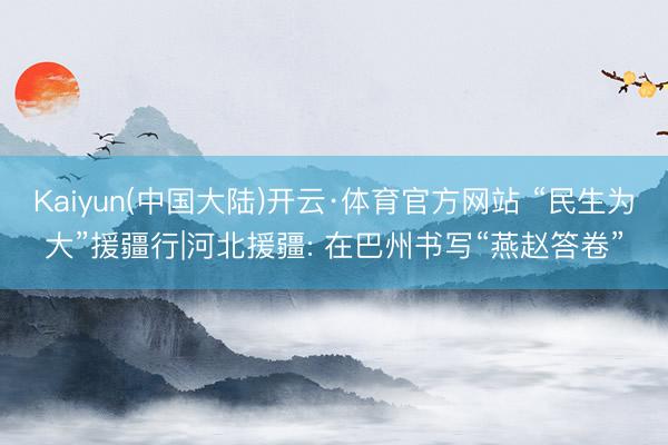 Kaiyun(中国大陆)开云·体育官方网站 “民生为大”援疆行|河北援疆: 在巴州书写“燕赵答卷”