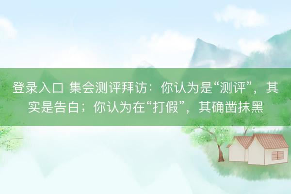 登录入口 集会测评拜访：你认为是“测评”，其实是告白；你认为在“打假”，其确凿抹黑