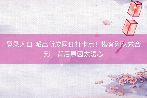 登录入口 派出所成网红打卡点！搭客列队求合影，背后原因太暖心