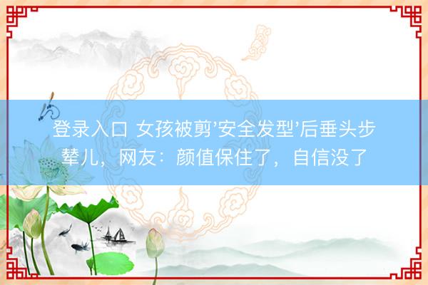登录入口 女孩被剪'安全发型'后垂头步辇儿,网友:颜值保住了,自信没了
