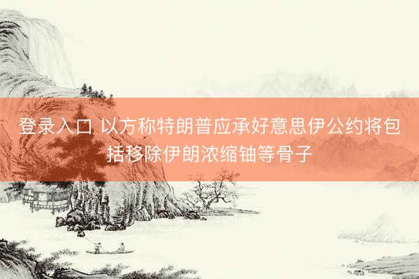 登录入口 以方称特朗普应承好意思伊公约将包括移除伊朗浓缩铀等骨子