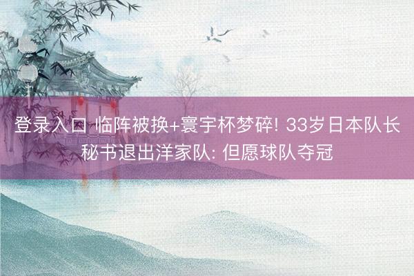 登录入口 临阵被换+寰宇杯梦碎! 33岁日本队长秘书退出洋家队: 但愿球队夺冠