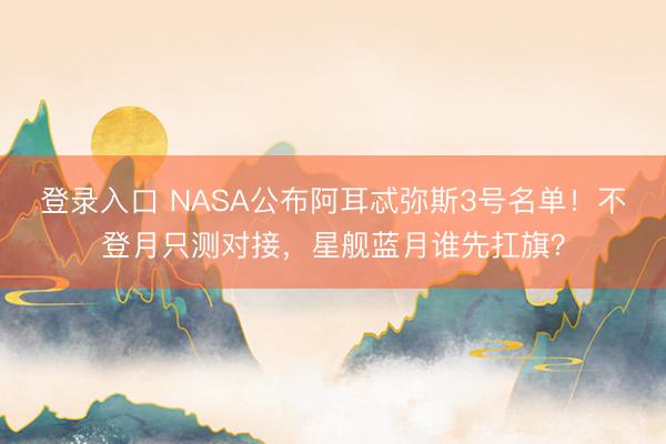 登录入口 NASA公布阿耳忒弥斯3号名单!不登月只测对接,星舰蓝月谁先扛旗?