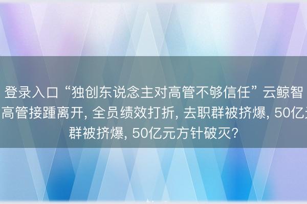 登录入口 “独创东说念主对高管不够信任” 云鲸智能里面飘荡 高管接踵离开， 全员绩效打折， 去职群被挤爆， 50亿元方针破灭?
