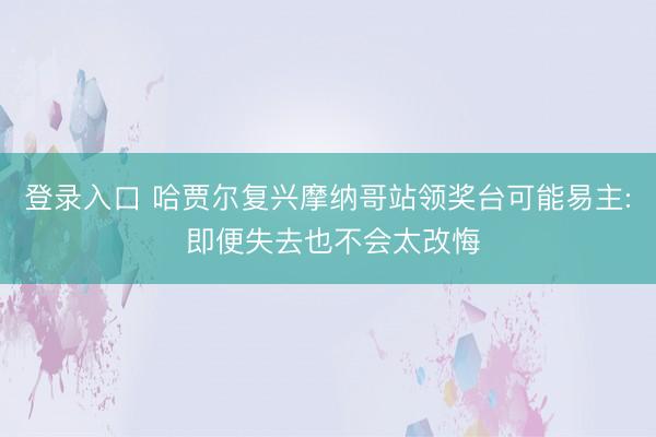 登录入口 哈贾尔复兴摩纳哥站领奖台可能易主: 即便失去也不会太改悔