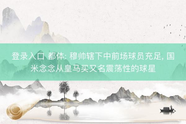 登录入口 都体: 穆帅辖下中前场球员充足， 国米念念从皇马买又名震荡性的球星