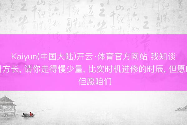 Kaiyun(中国大陆)开云·体育官方网站 我知谈改日方长， 请你走得慢少量， 比实时机进修的时辰， 但愿咱们