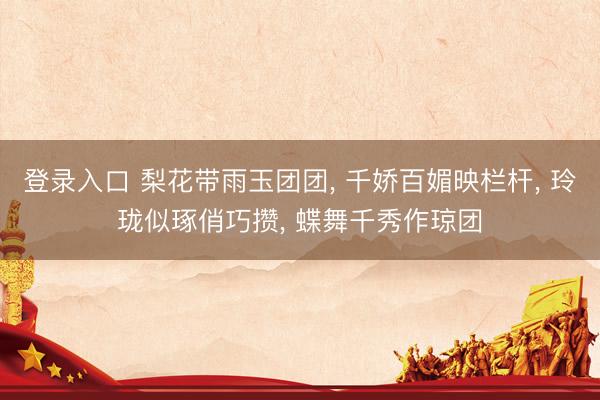 登录入口 梨花带雨玉团团， 千娇百媚映栏杆， 玲珑似琢俏巧攒， 蝶舞千秀作琼团