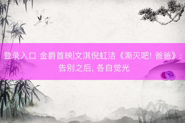 登录入口 金爵首映|文淇倪虹洁《澌灭吧! 爸爸》: 告别之后, 各自觉光