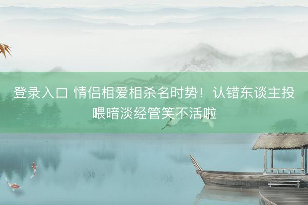 登录入口 情侣相爱相杀名时势!认错东谈主投喂暗淡经管笑不活啦