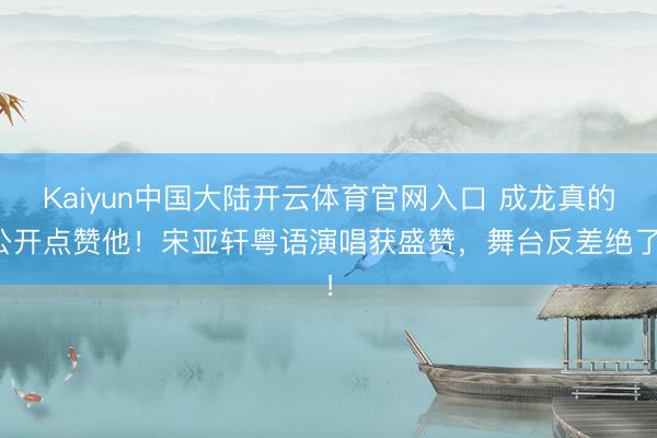 Kaiyun中国大陆开云体育官网入口 成龙真的公开点赞他！宋亚轩粤语演唱获盛赞，舞台反差绝了！