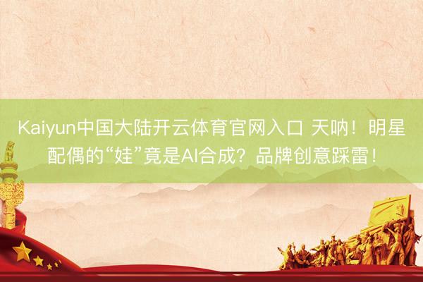Kaiyun中国大陆开云体育官网入口 天呐!明星配偶的“娃”竟是AI合成?品牌创意踩雷!